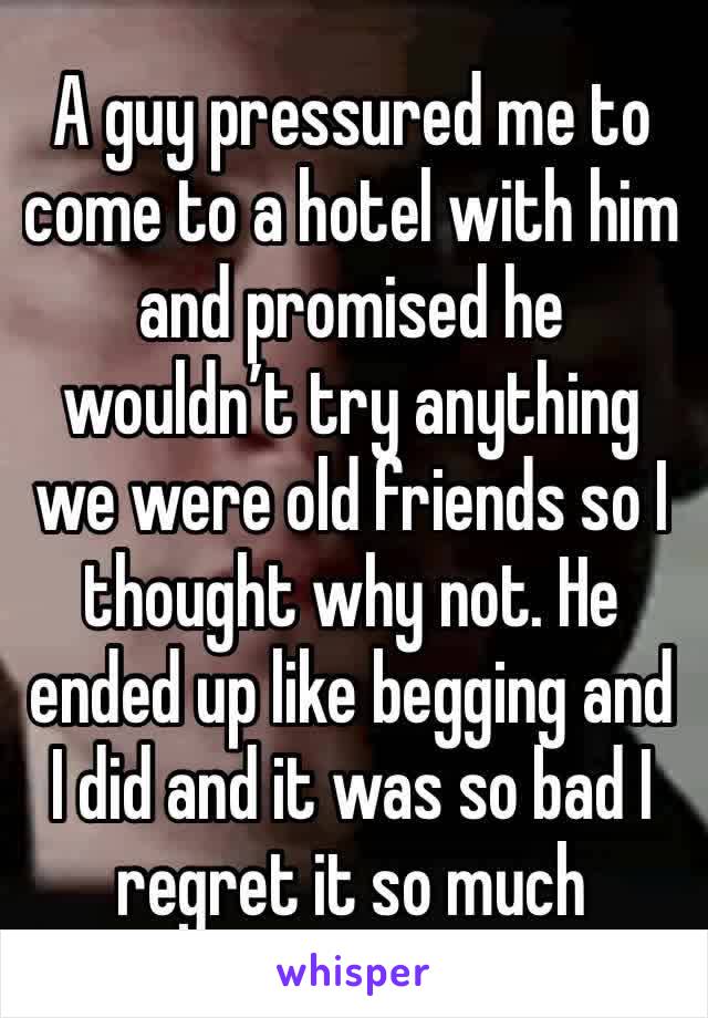 A guy pressured me to come to a hotel with him and promised he wouldn’t try anything we were old friends so I thought why not. He ended up like begging and I did and it was so bad I regret it so much