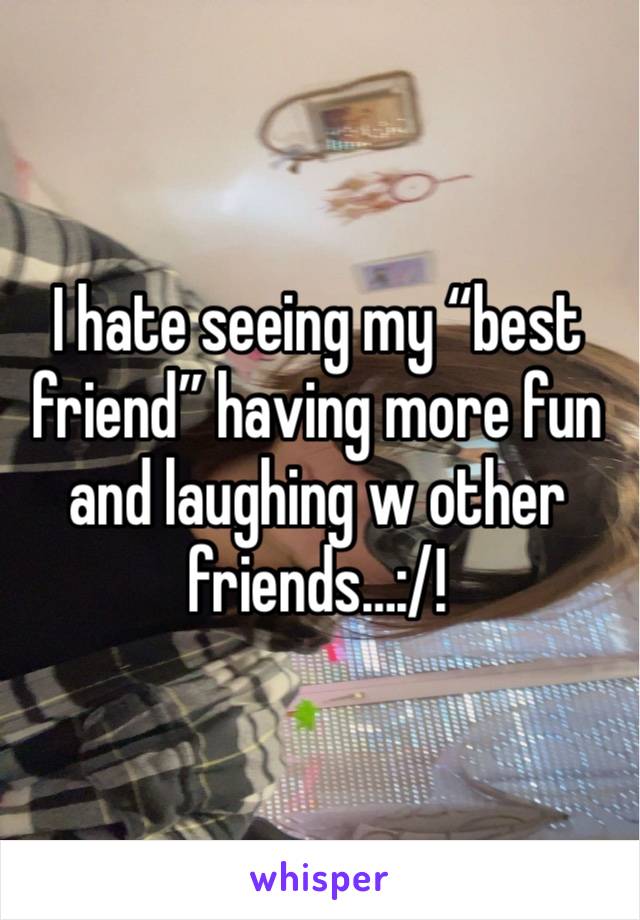 I hate seeing my “best friend” having more fun and laughing w other friends…:/!