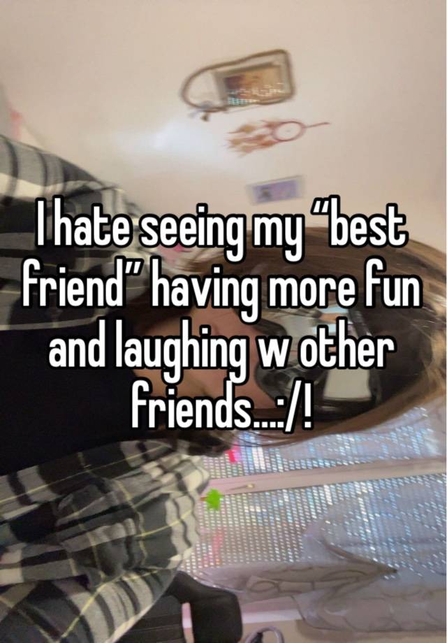 I hate seeing my “best friend” having more fun and laughing w other friends…:/!