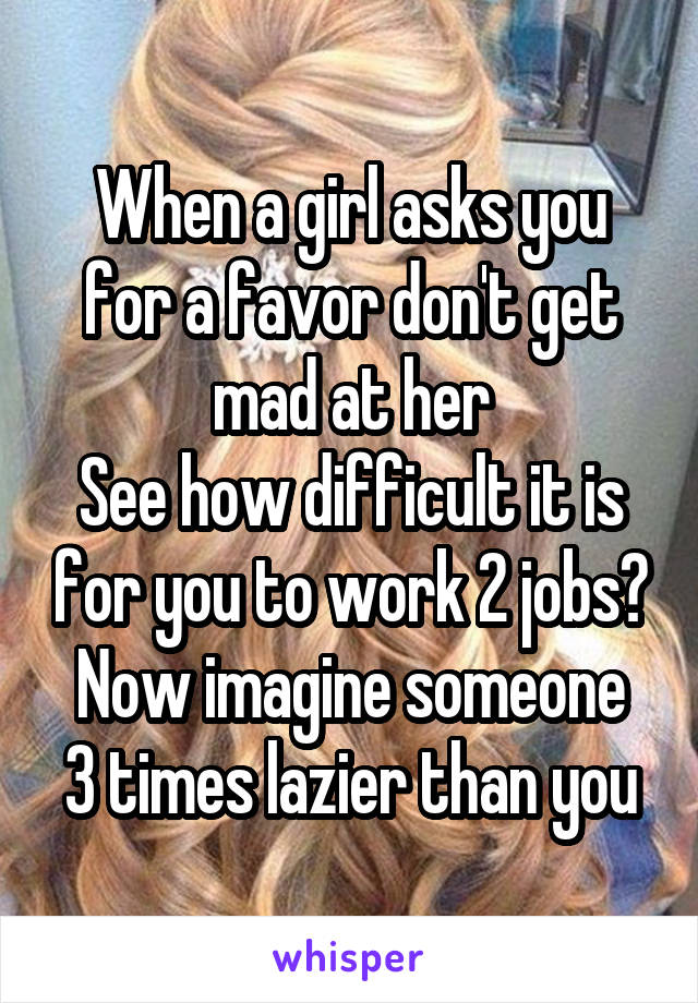 When a girl asks you for a favor don't get mad at her
See how difficult it is for you to work 2 jobs?
Now imagine someone 3 times lazier than you