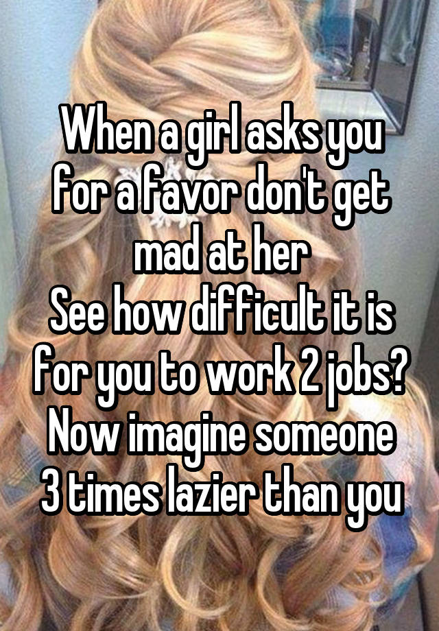 When a girl asks you for a favor don't get mad at her
See how difficult it is for you to work 2 jobs?
Now imagine someone 3 times lazier than you