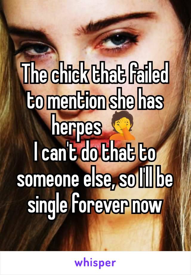 The chick that failed to mention she has herpes 🤦
I can't do that to someone else, so I'll be single forever now