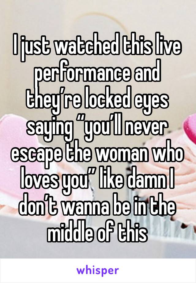 I just watched this live performance and they’re locked eyes saying “you’ll never escape the woman who loves you” like damn I don’t wanna be in the middle of this