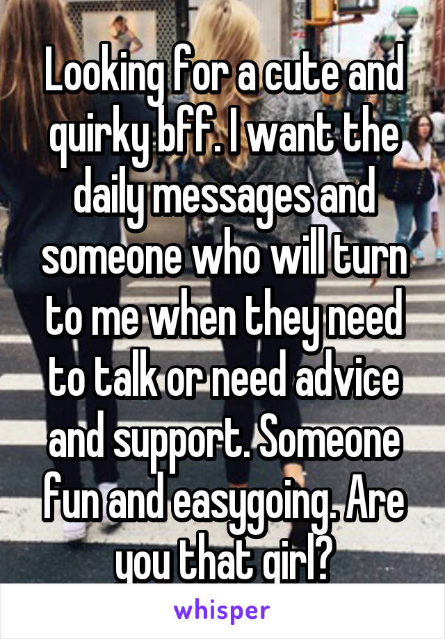 Looking for a cute and quirky bff. I want the daily messages and someone who will turn to me when they need to talk or need advice and support. Someone fun and easygoing. Are you that girl?