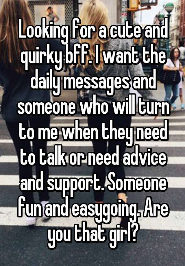 Looking for a cute and quirky bff. I want the daily messages and someone who will turn to me when they need to talk or need advice and support. Someone fun and easygoing. Are you that girl?