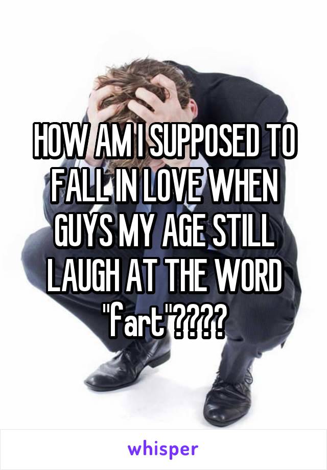 HOW AM I SUPPOSED TO FALL IN LOVE WHEN GUYS MY AGE STILL LAUGH AT THE WORD "fart"????