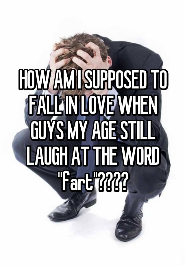 HOW AM I SUPPOSED TO FALL IN LOVE WHEN GUYS MY AGE STILL LAUGH AT THE WORD "fart"????