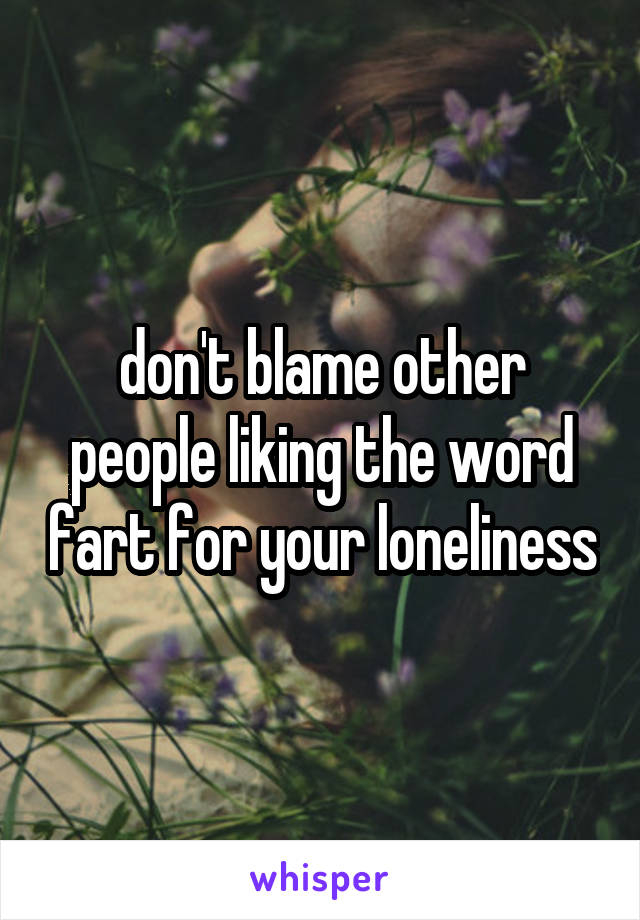 don't blame other people liking the word fart for your loneliness