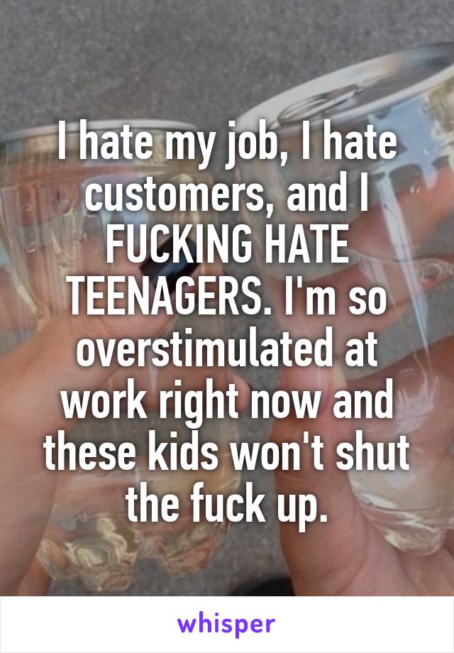 I hate my job, I hate customers, and I FUCKING HATE TEENAGERS. I'm so overstimulated at work right now and these kids won't shut the fuck up.