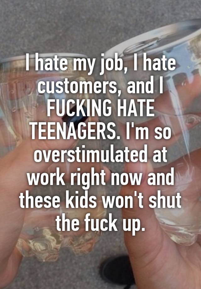 I hate my job, I hate customers, and I FUCKING HATE TEENAGERS. I'm so overstimulated at work right now and these kids won't shut the fuck up.