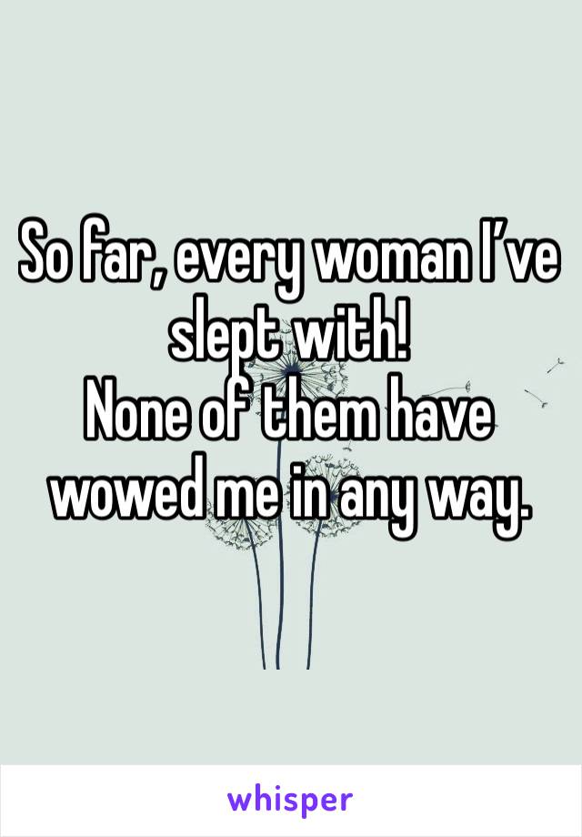 So far, every woman I’ve slept with!
None of them have wowed me in any way.
