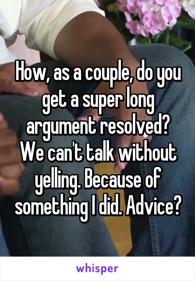 How, as a couple, do you get a super long argument resolved? We can't talk without yelling. Because of something I did. Advice?