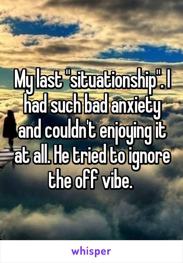 My last "situationship". I had such bad anxiety and couldn't enjoying it at all. He tried to ignore the off vibe. 