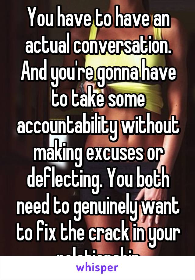 You have to have an actual conversation. And you're gonna have to take some accountability without making excuses or deflecting. You both need to genuinely want to fix the crack in your relationship