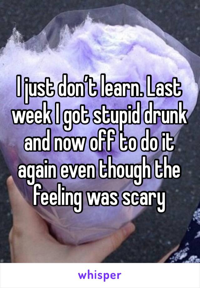 I just don’t learn. Last week I got stupid drunk and now off to do it again even though the feeling was scary 