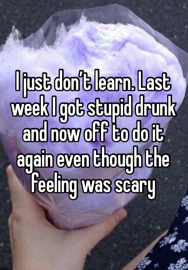 I just don’t learn. Last week I got stupid drunk and now off to do it again even though the feeling was scary 