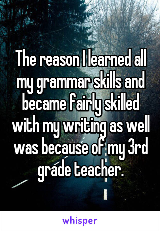 The reason I learned all my grammar skills and became fairly skilled with my writing as well was because of my 3rd grade teacher.