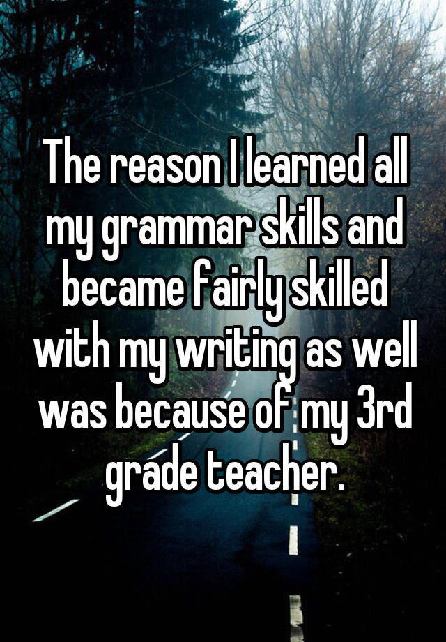 The reason I learned all my grammar skills and became fairly skilled with my writing as well was because of my 3rd grade teacher.