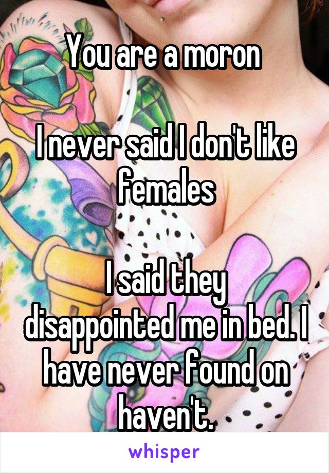 You are a moron 

I never said I don't like females

I said they disappointed me in bed. I have never found on haven't.