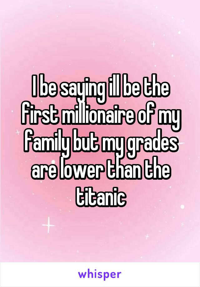 I be saying ill be the first millionaire of my family but my grades are lower than the titanic