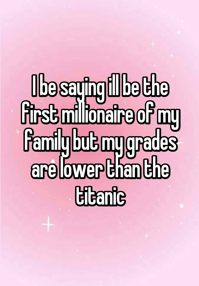 I be saying ill be the first millionaire of my family but my grades are lower than the titanic