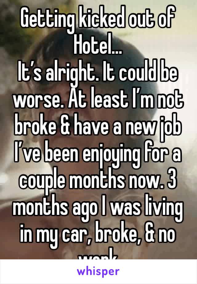 Getting kicked out of Hotel…
It’s alright. It could be worse. At least I’m not broke & have a new job I’ve been enjoying for a couple months now. 3 months ago I was living in my car, broke, & no work