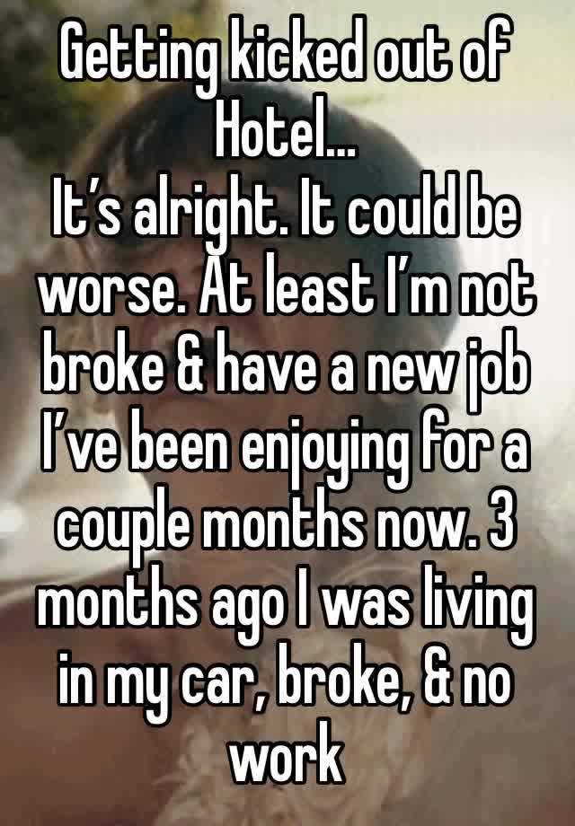 Getting kicked out of Hotel…
It’s alright. It could be worse. At least I’m not broke & have a new job I’ve been enjoying for a couple months now. 3 months ago I was living in my car, broke, & no work