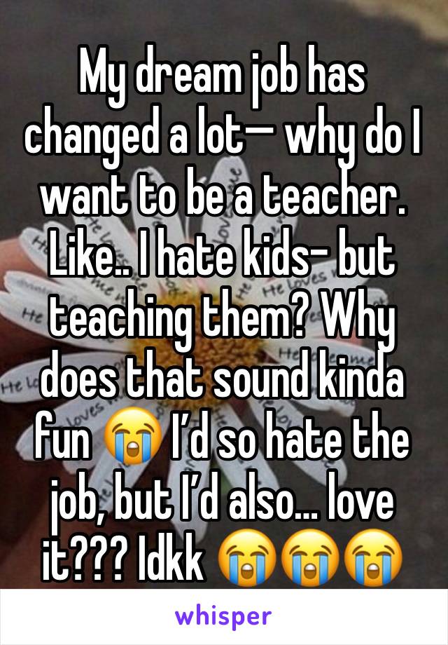 My dream job has changed a lot— why do I want to be a teacher. Like.. I hate kids- but teaching them? Why does that sound kinda fun 😭 I’d so hate the job, but I’d also… love it??? Idkk 😭😭😭