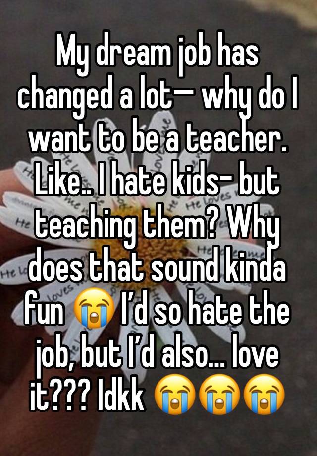 My dream job has changed a lot— why do I want to be a teacher. Like.. I hate kids- but teaching them? Why does that sound kinda fun 😭 I’d so hate the job, but I’d also… love it??? Idkk 😭😭😭