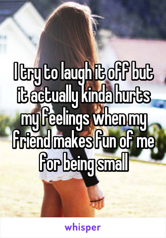 I try to laugh it off but it actually kinda hurts my feelings when my friend makes fun of me for being small