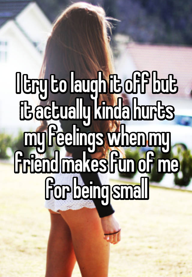 I try to laugh it off but it actually kinda hurts my feelings when my friend makes fun of me for being small