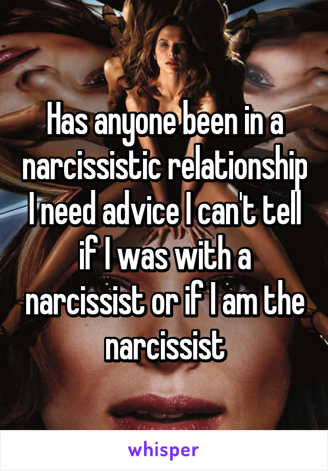 Has anyone been in a narcissistic relationship I need advice I can't tell if I was with a narcissist or if I am the narcissist