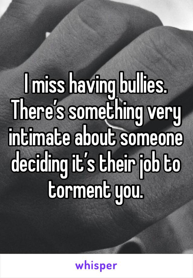 I miss having bullies. There’s something very intimate about someone deciding it’s their job to torment you.