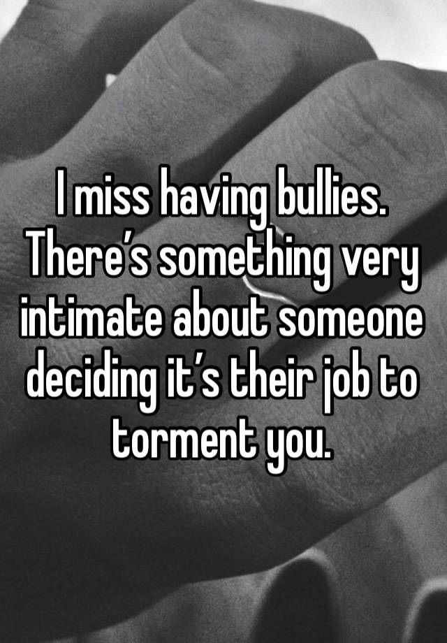 I miss having bullies. There’s something very intimate about someone deciding it’s their job to torment you.