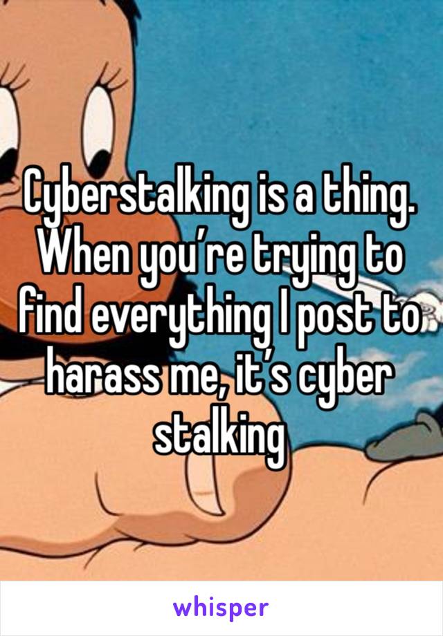 Cyberstalking is a thing. When you’re trying to find everything I post to harass me, it’s cyber stalking