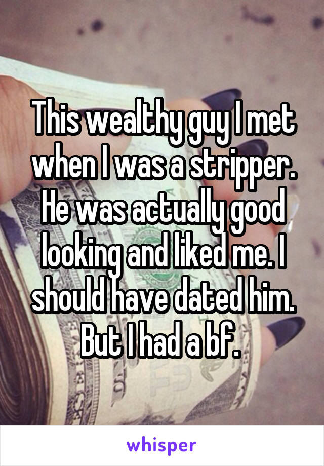 This wealthy guy I met when I was a stripper. He was actually good looking and liked me. I should have dated him. But I had a bf. 