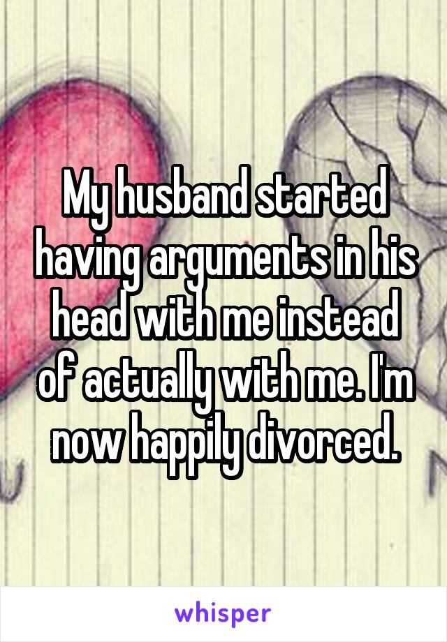 My husband started having arguments in his head with me instead of actually with me. I'm now happily divorced.