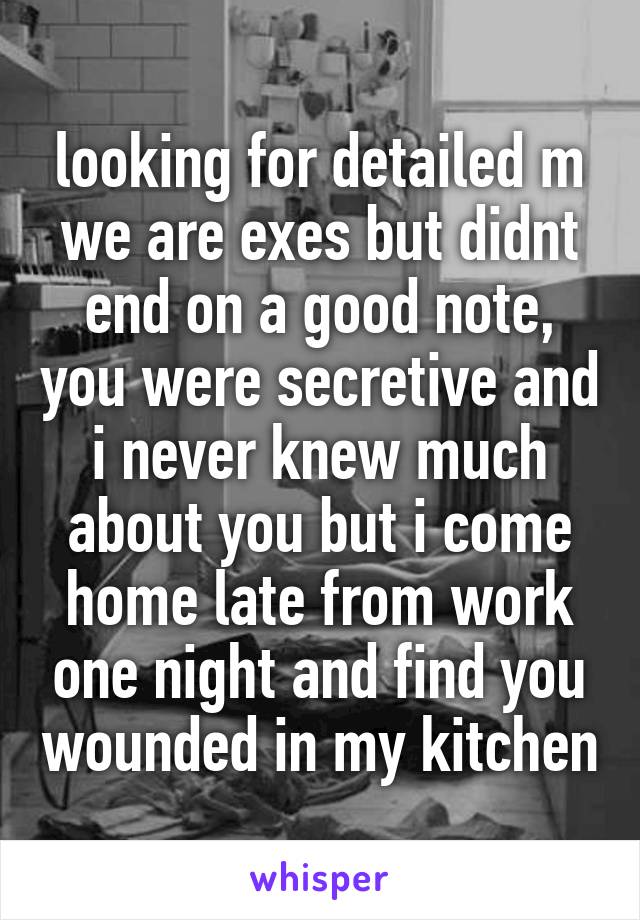 looking for detailed m
we are exes but didnt end on a good note, you were secretive and i never knew much about you but i come home late from work one night and find you wounded in my kitchen