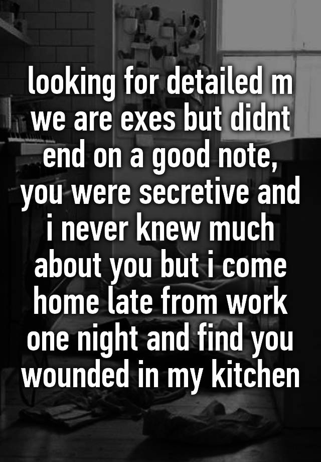 looking for detailed m
we are exes but didnt end on a good note, you were secretive and i never knew much about you but i come home late from work one night and find you wounded in my kitchen