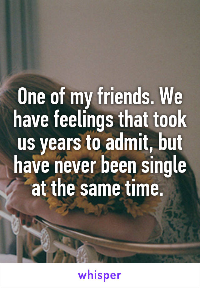 One of my friends. We have feelings that took us years to admit, but have never been single at the same time. 