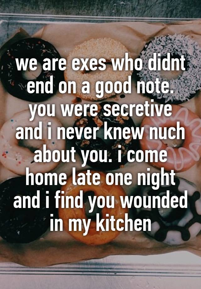 we are exes who didnt end on a good note.
you were secretive and i never knew nuch about you. i come home late one night and i find you wounded in my kitchen