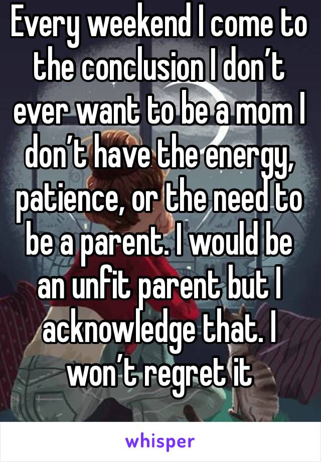 Every weekend I come to the conclusion I don’t ever want to be a mom I don’t have the energy, patience, or the need to be a parent. I would be an unfit parent but I acknowledge that. I won’t regret it