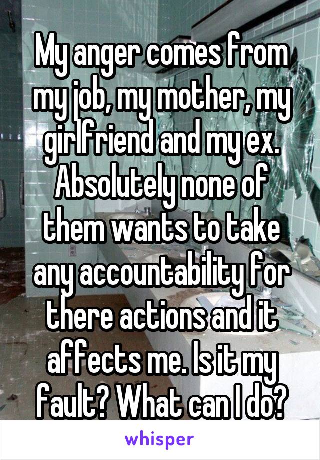 My anger comes from my job, my mother, my girlfriend and my ex. Absolutely none of them wants to take any accountability for there actions and it affects me. Is it my fault? What can I do?