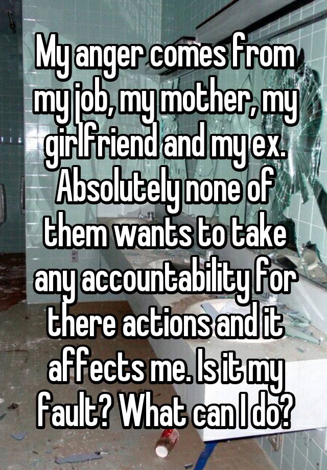 My anger comes from my job, my mother, my girlfriend and my ex. Absolutely none of them wants to take any accountability for there actions and it affects me. Is it my fault? What can I do?