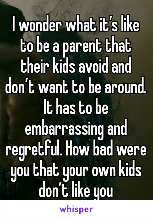 I wonder what it’s like to be a parent that their kids avoid and don’t want to be around. It has to be embarrassing and regretful. How bad were you that your own kids don’t like you 