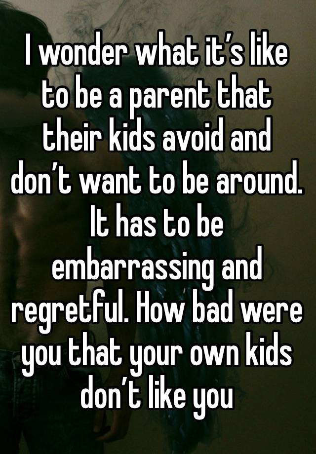 I wonder what it’s like to be a parent that their kids avoid and don’t want to be around. It has to be embarrassing and regretful. How bad were you that your own kids don’t like you 