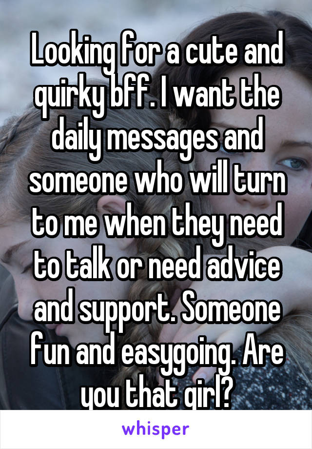 Looking for a cute and quirky bff. I want the daily messages and someone who will turn to me when they need to talk or need advice and support. Someone fun and easygoing. Are you that girl?