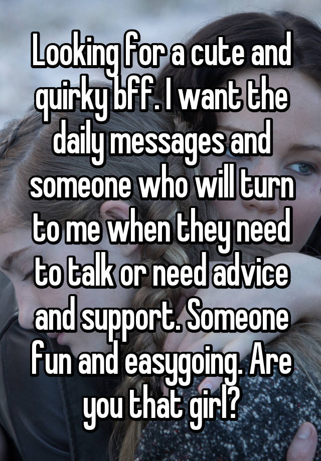 Looking for a cute and quirky bff. I want the daily messages and someone who will turn to me when they need to talk or need advice and support. Someone fun and easygoing. Are you that girl?