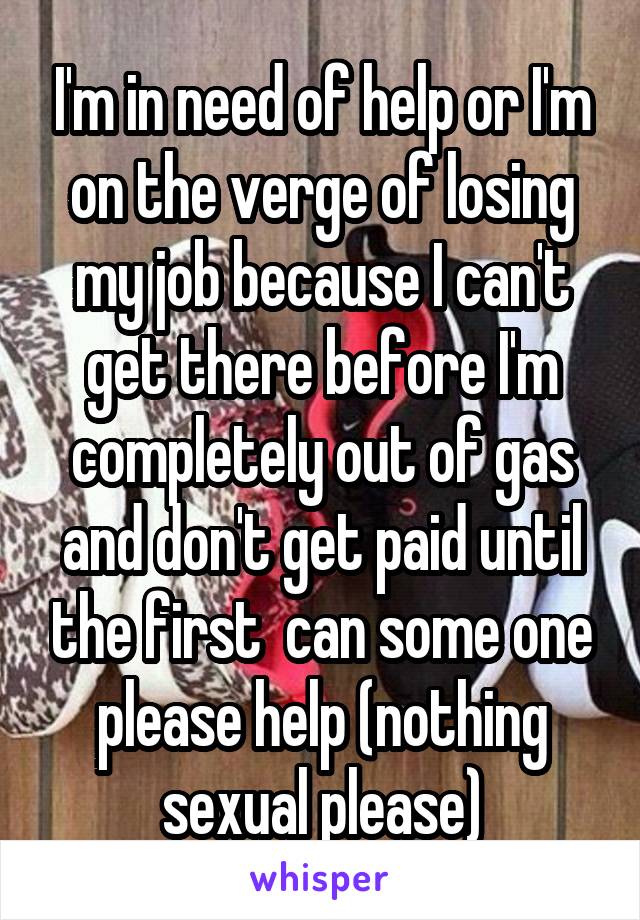 I'm in need of help or I'm on the verge of losing my job because I can't get there before I'm completely out of gas and don't get paid until the first  can some one please help (nothing sexual please)