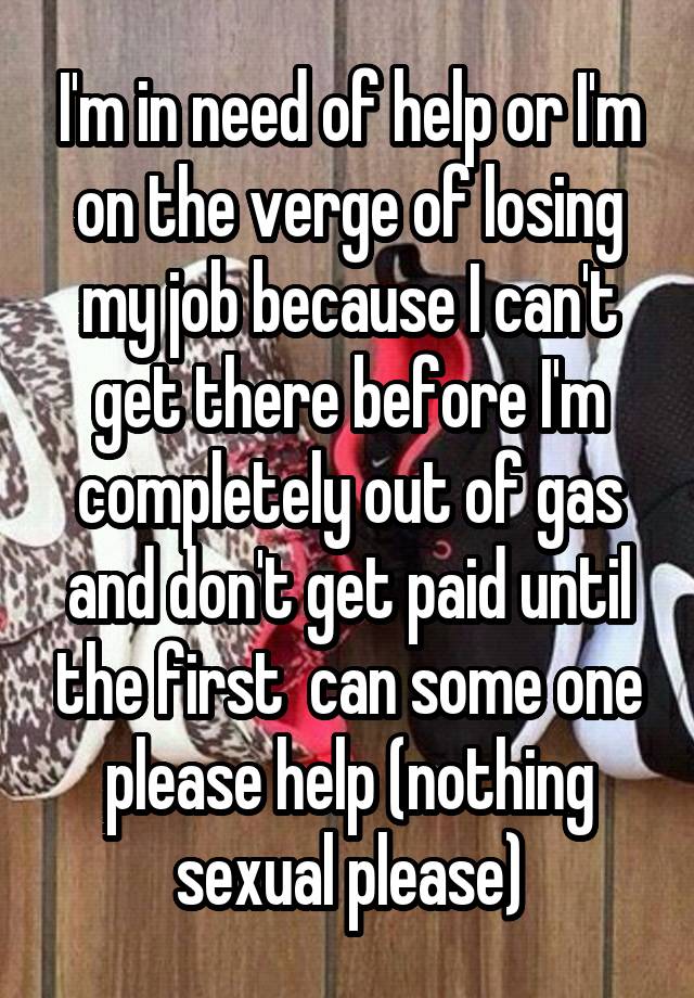 I'm in need of help or I'm on the verge of losing my job because I can't get there before I'm completely out of gas and don't get paid until the first  can some one please help (nothing sexual please)